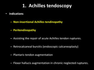 1. Achilles tendoscopy
• Indications
– Non-insertional Achilles tendinopathy
– Peritendinopathy
– Assisting the repair of acute Achilles tendon ruptures.
– Retrocalcaneal bursitis (endoscopic calcaneoplasty)
– Plantaris tendon augmentation
– Flexor hallucis augmentation in chronic neglected ruptures.
 