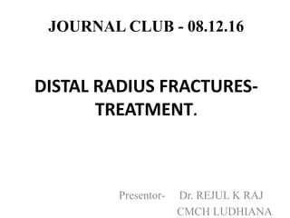 JOURNAL CLUB - 08.12.16
DISTAL RADIUS FRACTURES-
TREATMENT.
Presentor- Dr. REJUL K RAJ
CMCH LUDHIANA
 