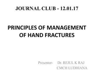 JOURNAL CLUB - 12.01.17
PRINCIPLES OF MANAGEMENT
OF HAND FRACTURES
Presentor- Dr. REJUL K RAJ
CMCH LUDHIANA
 