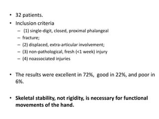• 32 patients.
• Inclusion criteria
– (1) single-digit, closed, proximal phalangeal
– fracture;
– (2) displaced, extra-articular involvement;
– (3) non-pathological, fresh (<1 week) injury
– (4) noassociated injuries
• The results were excellent in 72%, good in 22%, and poor in
6%.
• Skeletal stability, not rigidity, is necessary for functional
movements of the hand.
 
