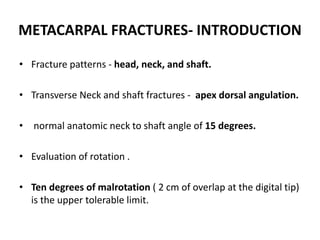 METACARPAL FRACTURES- INTRODUCTION
• Fracture patterns - head, neck, and shaft.
• Transverse Neck and shaft fractures - apex dorsal angulation.
• normal anatomic neck to shaft angle of 15 degrees.
• Evaluation of rotation .
• Ten degrees of malrotation ( 2 cm of overlap at the digital tip)
is the upper tolerable limit.
 