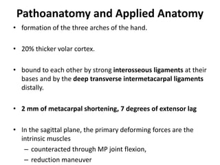 Pathoanatomy and Applied Anatomy
• formation of the three arches of the hand.
• 20% thicker volar cortex.
• bound to each other by strong interosseous ligaments at their
bases and by the deep transverse intermetacarpal ligaments
distally.
• 2 mm of metacarpal shortening, 7 degrees of extensor lag
• In the sagittal plane, the primary deforming forces are the
intrinsic muscles
– counteracted through MP joint flexion,
– reduction maneuver
 