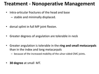 Treatment - Nonoperative Management
• Intra-articular fractures of the head and base
– stable and minimally displaced.
• dorsal splint in full MP joint flexion.
• Greater degrees of angulation are tolerable in neck
• Greater angulation is tolerable in the ring and small metacarpals
than in the index and long metacarpals
– because of the increased mobility of the ulnar-sided CMC joints.
• 30 degree at small MT.
 