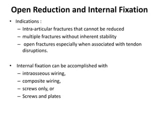 Open Reduction and Internal Fixation
• Indications :
– Intra-articular fractures that cannot be reduced
– multiple fractures without inherent stability
– open fractures especially when associated with tendon
disruptions.
• Internal fixation can be accomplished with
– intraosseous wiring,
– composite wiring,
– screws only, or
– Screws and plates
 