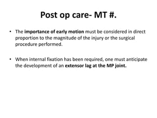 Post op care- MT #.
• The importance of early motion must be considered in direct
proportion to the magnitude of the injury or the surgical
procedure performed.
• When internal fixation has been required, one must anticipate
the development of an extensor lag at the MP joint.
 