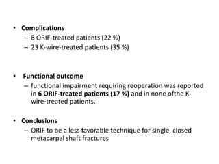 • Complications
– 8 ORIF-treated patients (22 %)
– 23 K-wire-treated patients (35 %)
• Functional outcome
– functional impairment requiring reoperation was reported
in 6 ORIF-treated patients (17 %) and in none ofthe K-
wire-treated patients.
• Conclusions
– ORIF to be a less favorable technique for single, closed
metacarpal shaft fractures
 