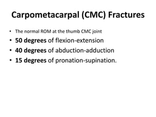 Carpometacarpal (CMC) Fractures
• The normal ROM at the thumb CMC joint
• 50 degrees of flexion-extension
• 40 degrees of abduction-adduction
• 15 degrees of pronation-supination.
 