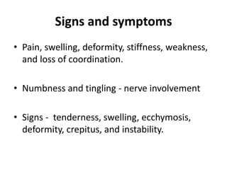 Signs and symptoms
• Pain, swelling, deformity, stiffness, weakness,
and loss of coordination.
• Numbness and tingling - nerve involvement
• Signs - tenderness, swelling, ecchymosis,
deformity, crepitus, and instability.
 