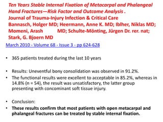 Ten Years Stable Internal Fixation of Metacarpal and Phalangeal
Hand Fractures—Risk Factor and Outcome Analysis .
Journal of Trauma-Injury Infection & Critical Care
Bannasch, Holger MD; Heermann, Anne K. MD; Iblher, Niklas MD;
Momeni, Arash MD; Schulte-Mönting, Jürgen Dr. rer. nat;
Stark, G. Bjoern MD
March 2010 - Volume 68 - Issue 3 - pp 624-628
• 365 patients treated during the last 10 years
• Results: Uneventful bony consolidation was observed in 91.2%.
• The functional results were excellent to acceptable in 85.2%, whereas in
14.8% (n = 54), the result was unsatisfactory, the latter group
presenting with concominant soft tissue injury.
• Conclusion:
• These results confirm that most patients with open metacarpal and
phalangeal fractures can be treated by stable internal fixation.
 
