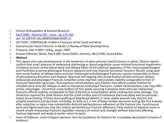• Clinical Orthopaedics & Related Research:
• April 2006 - Volume 445 - Issue - pp 133-145
• doi: 10.1097/01.blo.0000205888.04200.c5
• SECTION I: SYMPOSIUM: Problem Fractures of the Hand and Wrist
• Extraarticular Hand Fractures in Adults: A Review of New Developments.
• Freeland, Alan E MD*; Orbay, Jorge L MD†
• Section Editor(s): Meals, Roy A MD, Guest Editor; Harness, Neil G MD, Guest Editor
• Abstract
• This report cites new developments in the treatment of extra-articular hand fractures in adults. Recent reports
confirm that small amounts of metacarpal shortening or dorsal angulation cause minimal functional impairment.
Unilateral excision of the lateral band and oblique fibers of the extensor apparatus of the metacarpophalangeal
joint facilitates proximal phalangeal fracture exposure and may improve functional recovery. Results using open
mini screw fixation of oblique extra-articular metacarpal and phalangeal fractures may be comparable to those
of percutaneous Kirschner wire fixation. Bicortical self-tapping mini screw fixation of extra-articular oblique
metacarpal and phalangeal fractures simplifies screw insertion and provides stability comparable to that of
fractures fixed with lag screws. Percutaneous intramedullary wire fixation may afford suitable fixation for
unstable extra-articular oblique as well as transverse metacarpal fractures. Locked intramedullary nails may offer
similar advantages. Unicortical screw fixation of mini plates securing transverse extra-articular metacarpal
fractures affords stability comparable to that of bicortical screw fixation while creating less bone damage. The
dissection required for plate fixation and the small surface area of transverse fractures delay and occasionally
impair bone healing. Primary bone grafting of diaphyseal defects in clean stable wounds may shorten and
simplify treatment and decrease morbidity. As little as 1.7 mm of flexor tendon excursion during the first 4 weeks
after reduction or repair may substantially diminish peritendonous adhesions at the fracture site. Synchronous
wrist and digital exercises may also reduce peritendonous fracture adhesions. Early motion of adjacent joints in
closed simple metacarpal fractures expedites recovery of motion and strength without adversely affecting
fracture alignment and leads to earlier return to work.
• Level of Evidence: Level V (expert opinion). See the Guidelines for Authors for a complete description of levels of
evidence.
 