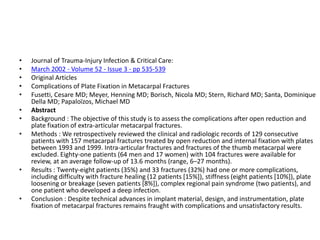 • Journal of Trauma-Injury Infection & Critical Care:
• March 2002 - Volume 52 - Issue 3 - pp 535-539
• Original Articles
• Complications of Plate Fixation in Metacarpal Fractures
• Fusetti, Cesare MD; Meyer, Henning MD; Borisch, Nicola MD; Stern, Richard MD; Santa, Dominique
Della MD; Papaloïzos, Michael MD
• Abstract
• Background : The objective of this study is to assess the complications after open reduction and
plate fixation of extra-articular metacarpal fractures.
• Methods : We retrospectively reviewed the clinical and radiologic records of 129 consecutive
patients with 157 metacarpal fractures treated by open reduction and internal fixation with plates
between 1993 and 1999. Intra-articular fractures and fractures of the thumb metacarpal were
excluded. Eighty-one patients (64 men and 17 women) with 104 fractures were available for
review, at an average follow-up of 13.6 months (range, 6–27 months).
• Results : Twenty-eight patients (35%) and 33 fractures (32%) had one or more complications,
including difficulty with fracture healing (12 patients [15%]), stiffness (eight patients [10%]), plate
loosening or breakage (seven patients [8%]), complex regional pain syndrome (two patients), and
one patient who developed a deep infection.
• Conclusion : Despite technical advances in implant material, design, and instrumentation, plate
fixation of metacarpal fractures remains fraught with complications and unsatisfactory results.
 