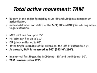 Total active movement: TAM
• by sum of the angles formed by MCP, PIP and DIP joints in maximum
active flexion,
• minus total extension deficit at the MCP, PIP and DIP joints during active
finger extension.
• MCP joint can flex up to 85°
• PIP joint can flex up to 110°
• DIP joint can flex up to 65°.
• If the finger is capable of full extension, the loss of extension is 0°.
• As a result, TAM is measured as 260° (260°-0°: 260°).
• In a normal first finger, the MCP joint - 85° and the IP joint - 90°.
• TAM is measured as 175°.
 