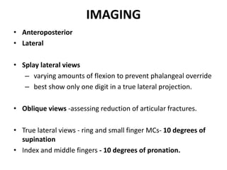 IMAGING
• Anteroposterior
• Lateral
• Splay lateral views
– varying amounts of flexion to prevent phalangeal override
– best show only one digit in a true lateral projection.
• Oblique views -assessing reduction of articular fractures.
• True lateral views - ring and small finger MCs- 10 degrees of
supination
• Index and middle fingers - 10 degrees of pronation.
 