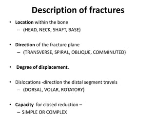 Description of fractures
• Location within the bone
– (HEAD, NECK, SHAFT, BASE)
• Direction of the fracture plane
– (TRANSVERSE, SPIRAL, OBLIQUE, COMMINUTED)
• Degree of displacement.
• Dislocations -direction the distal segment travels
– (DORSAL, VOLAR, ROTATORY)
• Capacity for closed reduction –
– SIMPLE OR COMPLEX
 