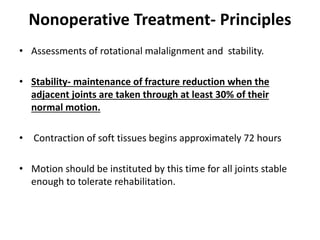 Nonoperative Treatment- Principles
• Assessments of rotational malalignment and stability.
• Stability- maintenance of fracture reduction when the
adjacent joints are taken through at least 30% of their
normal motion.
• Contraction of soft tissues begins approximately 72 hours
• Motion should be instituted by this time for all joints stable
enough to tolerate rehabilitation.
 