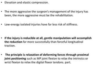 • Elevation and elastic compression.
• The more aggressive the surgeon’s management of the injury has
been, the more aggressive must be the rehabilitation.
• Low-energy isolated injuries have far less risk of stiffness.
• If the injury is reducible at all, gentle manipulation will accomplish
the reduction far more successfully than forceful longitudinal
traction.
• The principle is relaxation of deforming forces through proximal
joint positioning such as MP joint flexion to relax the intrinsics or
wrist flexion to relax the digital flexor tendons. part.
 
