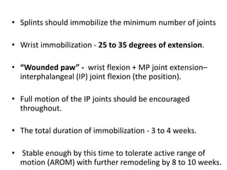 • Splints should immobilize the minimum number of joints
• Wrist immobilization - 25 to 35 degrees of extension.
• “Wounded paw” - wrist flexion + MP joint extension–
interphalangeal (IP) joint flexion (the position).
• Full motion of the IP joints should be encouraged
throughout.
• The total duration of immobilization - 3 to 4 weeks.
• Stable enough by this time to tolerate active range of
motion (AROM) with further remodeling by 8 to 10 weeks.
 