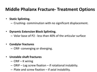 Middle Phalanx Fracture- Treatment Options
• Static Splinting.
– Crushing- comminution with no significant displacement.
• Dynamic Extension Block Splinting.
– Volar base of P2 - less than 40% of the articular surface
• Condylar fractures
– CRIF- converging or diverging.
• Unstable shaft fractures
– CRIF – K wiring
– ORIF – Lag screw fixation – if rotational instabiity.
– Plate and screw fixation – if axial instability.
 