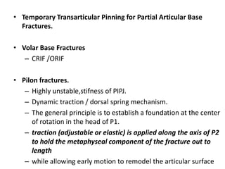 • Temporary Transarticular Pinning for Partial Articular Base
Fractures.
• Volar Base Fractures
– CRIF /ORIF
• Pilon fractures.
– Highly unstable,stifness of PIPJ.
– Dynamic traction / dorsal spring mechanism.
– The general principle is to establish a foundation at the center
of rotation in the head of P1.
– traction (adjustable or elastic) is applied along the axis of P2
to hold the metaphyseal component of the fracture out to
length
– while allowing early motion to remodel the articular surface
 