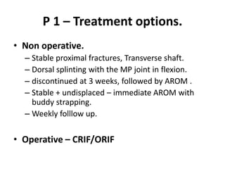 P 1 – Treatment options.
• Non operative.
– Stable proximal fractures, Transverse shaft.
– Dorsal splinting with the MP joint in flexion.
– discontinued at 3 weeks, followed by AROM .
– Stable + undisplaced – immediate AROM with
buddy strapping.
– Weekly folllow up.
• Operative – CRIF/ORIF
 