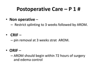 Postoperative Care – P 1 #
• Non operative –
– Restrict splinting to 3 weeks followed by AROM.
• CRIF –
– pin removal at 3 weeks strat AROM.
• ORIF –
– AROM should begin within 72 hours of surgery
and edema control
 