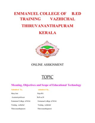EMMANUEL COLLEGE OF B.ED
TRAINING VAZHICHAL
THIRUVANANTHAPURAM
KERALA
ONLINE ASSIGNMENT
TOPIC
Meaning, Objectives and Scope of Educational Technology
Submitted To, submitted By,
Mary Jain Reju RG
Assistant professor Roll no:38
Emmanuel College of B.Ed. Emmanuel college of B.Ed.
Training, vazhichal Training, vazhichal
Thiruvananthapuram Thiruvananthapuram
 
