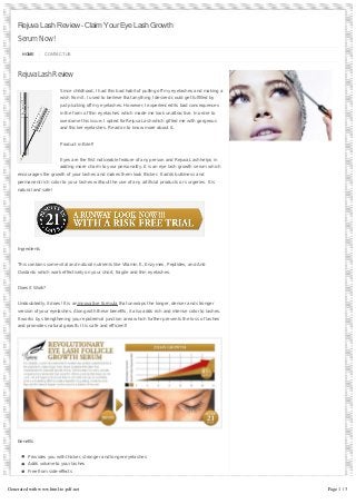 Rejuva Lash Review – Claim Your Eye Lash Growth
SerumNow!
HOME CONTACT US
RejuvaLashReview
Since childhood, I had this bad habit of pulling off my eyelashes and making a
wish from it. I used to believe that anything I desired could get fulfilled by
just plucking off my eyelashes. However, I experienced its bad consequences
in the form of thin eyelashes which made me look unattractive. In order to
overcome this issue, I opted for Rejuva Lash which gifted me with gorgeous
and thicker eyelashes. Read on to know more about it…
Product in Brief!
Eyes are the first noticeable feature of any person and Rejuva Lash helps in
adding more charm to your personality. It is an eye lash growth serum which
encourages the growth of your lashes and makes them look thicker. It adds bulkiness and
permanent rich color to your lashes without the use of any artificial products or surgeries. It is
natural and safe!
Ingredients
This contains some vital and natural nutrients like Vitamin E, Enzymes, Peptides, and Anti-
Oxidants which work effectively on your short, fragile and thin eyelashes.
Does it Work?
Undoubtedly, it does! It is aninnovative formula that unwraps the longer, denser and stronger
version of your eyelashes. Along with these benefits, it also adds rich and intense color to lashes.
It works by strengthening your epidermal junction area which further prevents the loss of lashes
and promotes natural growth. It is safe and efficient!
Benefits
Provides you with thicker, stronger and longer eyelashes
Adds volume to your lashes
Free from side-effects
Free from the use of any artificial methods
Recommended by doctors
Improves your look
Generated with www.html-to-pdf.net Page 1 / 3
 