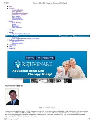 7/14/2015 Rejuvenare| Stem Cell Therapy Heart Disease And Neurological
http://www.rejuvenare.com/ 1/3
Home
Treatment
Available Therapies
Heart Diseases
Insulin Dependent Diabetes
Neurological Conditions
Lung Disease
Other conditions
Treatment Facilities
Results
Heart Diseases
Stroke
Parkinsons
Other conditions
FAQ
FAQ
Science
The Science Behind Rejuvenare
Latest stem cell news
2011 Paper
2010 Study Stem Cell & Terminal Heart Failure
The Rejuvenare Experience
The process
Treatment facilities
Testimonials
About
Contact Us
MESSAGE FROM THE CEO
THE POWER OF HOPE!
Welcome to the official Rejuvenare website! We are very proud to be on the cutting edge of medical knowledge and treatment options with the use
of Autologous Adult Stem Cell Therapy. More and more people are realizing a much better quality of life through what our top pioneer scientists
and doctors have discovered with the use of the patient’s own stem cells. This type of treatment is not a cure for disease, but can significantly
improve the quality of life that has been taken from you.
Phone: (239) 298­6626  Email: info@rejuvenare.comTuesday, July 14, 2015
;
REJUVENARETOWELCOME
 