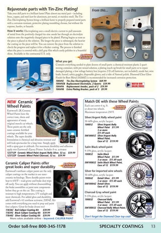 13Order toll-free 800-345-1178	 SPECIALTY COATINGS
Match OE with these Wheel Paints
Each can covers 6 sq. ft.
or about two wheels.
Maximum temperature 250°F.
Silver/Argent Rally wheel paint
50-60% gloss, acrylic lacquer.
10001Z	 Silver/Argent Rally 	
	 Wheel Paint   $11.99   	
	 3 or more   	
	 $11.49 each
EW10001Z	 Silver/Argent Rally 	
Wheel Paint, 	
Case of 12   $119.99
Satin Black wheel paint
9-15% gloss, acrylic lacquer.
10085Z	 Satin Black 	
	 Wheel Paint   $11.99   
	 3 or more   $11.49 each
EW10085Z	 Satin Black Wheel Paint,
	 Case of 12   $119.99
Silver for imported wire wheels
50-60% gloss, acrylic lacquer.
10004Z	 Detail Silver   $11.99   	
	 3 or more   $11.49 each
EW10004Z	 Detail Silver, 	
	 Case of 12   $119.99
Charcoal Gray wheel paint
9-15% gloss, acrylic lacquer.
10003Z	 Charcoal Rally 	
	 Wheel Paint   $11.99 	
	 3 or more   $11.49 each
EW10003Z	 Charcoal Rally Wheel Paint, 	
Case of 12   $119.99
Don’t forget the Diamond Clear top coat!
Rejuvenate parts with Tin-Zinc Plating!
Take your dull parts to a brilliant luster! Plate almost any metal part – including
brass, copper, and steel (not for aluminum, pot metal, or stainless steel). The Tin-
Zinc Electroplating System brings a brilliant luster to properly prepared metal parts
with a corrosion-resistant, protective plating resembling chrome, but without the
expense, hassles, or hazards.
How it works: Electroplating uses a small electric current to pull amounts
of metal from the positively charged tin-zinc anode bar through an electrolyte
solution onto the negatively charged piece to be plated. Plating begins as soon as
the piece is placed in the solution. The longer the piece is submerged, the heavier
the coating on the piece will be. You can remove the piece from the solution to
check the progress and replace it for a thicker coating. The process is finished
when the piece is covered with a dull gray film which easily polishes to a beautiful
shine. Available in the continental U.S. only.
What you get:
Contains everything needed to plate dozens of small parts: a chemical-resistant plastic 2 quart
mixing container, with pre-mixed solution; a plating touch-up brush for small parts or to repair
damaged plating; a low voltage battery box (requires 2 D cell batteries, not included); anode bar; wire
leads; funnel; safety goggles; disposable gloves; and a tube of Autosol polish. Diamond Clear Gloss
Finish for Bare Metal (10200Z) is recommended for increased corrosion protection.
10049Z	 Tin-Zinc Electroplating System   $69.99
10049ZB	 Replacement Electrolyte, 2 Quarts   $39.99
10049A	 Replacement Anodes, pack of 2   $19.99
10049B	 Extra Plating Brushes, pack of 3   $9.99
From this... ...to this
Ceramic Caliper Paints offer
great looks and super durability
Eastwood’s urethane caliper paints are the only
caliper coatings on the market to use nano-
ceramic technology. These durable paints resist
heat to 650°F – road grime and brake dust wipe
off easily. You can apply without disassembling
the brake assemblies or paint new components
before they go on the car. This coating is
resistant to high temperatures, UV sunlight and
most chemicals. For added gloss and durability,
add Eastwood’s 4:1 urethane activator, 21854Z. Kit
comes with everything you need to prep and paint
four calipers. Great for brake drums too!
11838Z	 Red Caliper Coating Kit	 $39.99
11839Z	 Black Caliper Coating Kit	 $39.99  
11840Z	 Silver Caliper Coating Kit	 $39.99
More colors available online – keyword: Caliper Paint
NEW Ceramic
Wheel Paints
Eastwood’s 2K Ceramic
Wheel Paints have the
correct tone, sheen and
appearance of many
original muscle car wheels.
These paints are the only
nano-ceramic fortified
coatings available for your
wheels. The super durable
formulation is chemical and abrasion resistant and
will look spectacular for a long time. Simply apply
with a spray gun or airbrush. For maximum durability and adhesion
apply over Eastwood’s Epoxy Primer. Includes 8 oz. activator.
12371ZP	 Ceramic Wheel Paint Argent/Rally Silver, 32 oz.   $59.99
12372ZP	 Ceramic Wheel Paint Charcoal, 32 oz.   $59.99
 