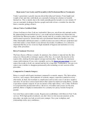 Rejuvenate Your Looks and Personality with Professional Botox Treatments

Today’s generation is greatly insecure about their physical features. From height and
weight to hair and skin, individuals are constantly looking for solutions to beautify
themselves. This is mainly due to the media parading perfect people at every minute. If
you are constantly looking at flawless people and wish to have a wrinkle-free skin like
theirs, consider getting a Botox.

Always Visit a Certified Clinic

Clinics for Botox in New York are in plentiful. However, not all provide optimal results.
By approaching an uncertified service, you could end up looking worse than what you
did before the Botox procedure. In other words, look for a cosmetic clinic that is certified
and licensed to practice. Ensure that only a professional beautician handles your face.
Other than highly skilled personnel, a certified center uses state-of-the-art equipment and
tools that ensure a clean finish to your delicate facial skin. In addition, it is extremely
important that the service exercises high standards of hygiene and sanitation at every
stage of the procedure.

Botox Treatment Overview

The basic theory of Botox is simple. In summary, the solution is injected into the skin
using very thin needles at strategic regions of the face. As a result, the muscles at the
region relax, making the skin appear younger and smoother. Typically, the treatment
causes mild irritation. If you visit a reputable service for Botox in Long Island, you can
expect the results to look very natural and last for a long time. Furthermore, you can even
expect your wrinkles to disappear permanently after attending several sessions of the
procedure.

Compared to Cosmetic Surgery

Botox is a much safer beauty treatment compared to cosmetic surgery. The latter option
involves, well, surgery. Most patients of cosmetic surgery experience painful recovery
afterwards. In short, the treatment is complicated, and in some cases it can have negative
outcomes. If you have serious facial defects that cannot be improved using Botox, consult
a specialist cosmetic surgeon. If you are unsure of the right choice, visit a clinic for Botox
in Long Island for professional advice. However, if wrinkles and creases are the only
problem, Botox is highly recommended. It is certainly less pricey besides being less
painful.

Get rid of those anti-wrinkle creams. Regain your youthfulness with Botox in New York
services. With high quality treatment, you don’t have to feel insecure anymore as the
procedure can make you look several years younger. Face your workplace and
relationships with a new confidence.
 