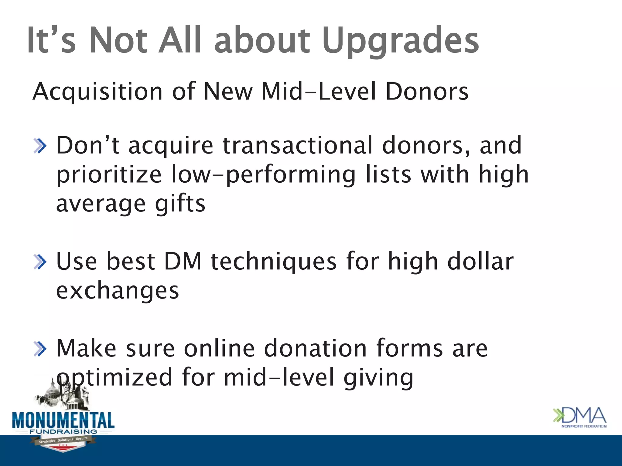 It’s Not All about Upgrades
Acquisition of New Mid-Level Donors
Don’t acquire transactional donors, and
prioritize low-performing lists with high
average gifts
Use best DM techniques for high dollar
exchanges
Make sure online donation forms are
optimized for mid-level giving
 