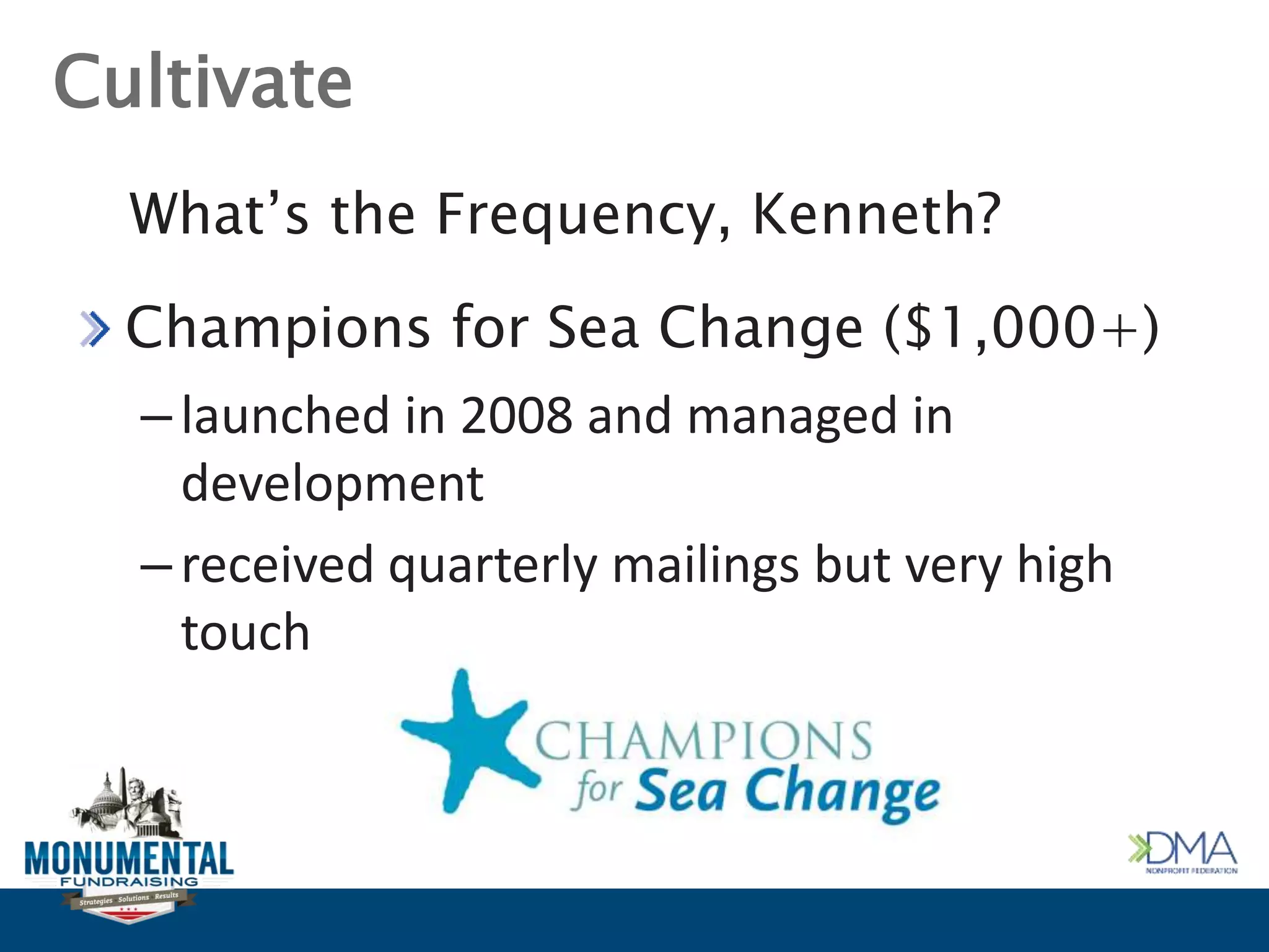 Cultivate
Champions for Sea Change ($1,000+)
–launched in 2008 and managed in
development
–received quarterly mailings but very high
touch
What’s the Frequency, Kenneth?
 