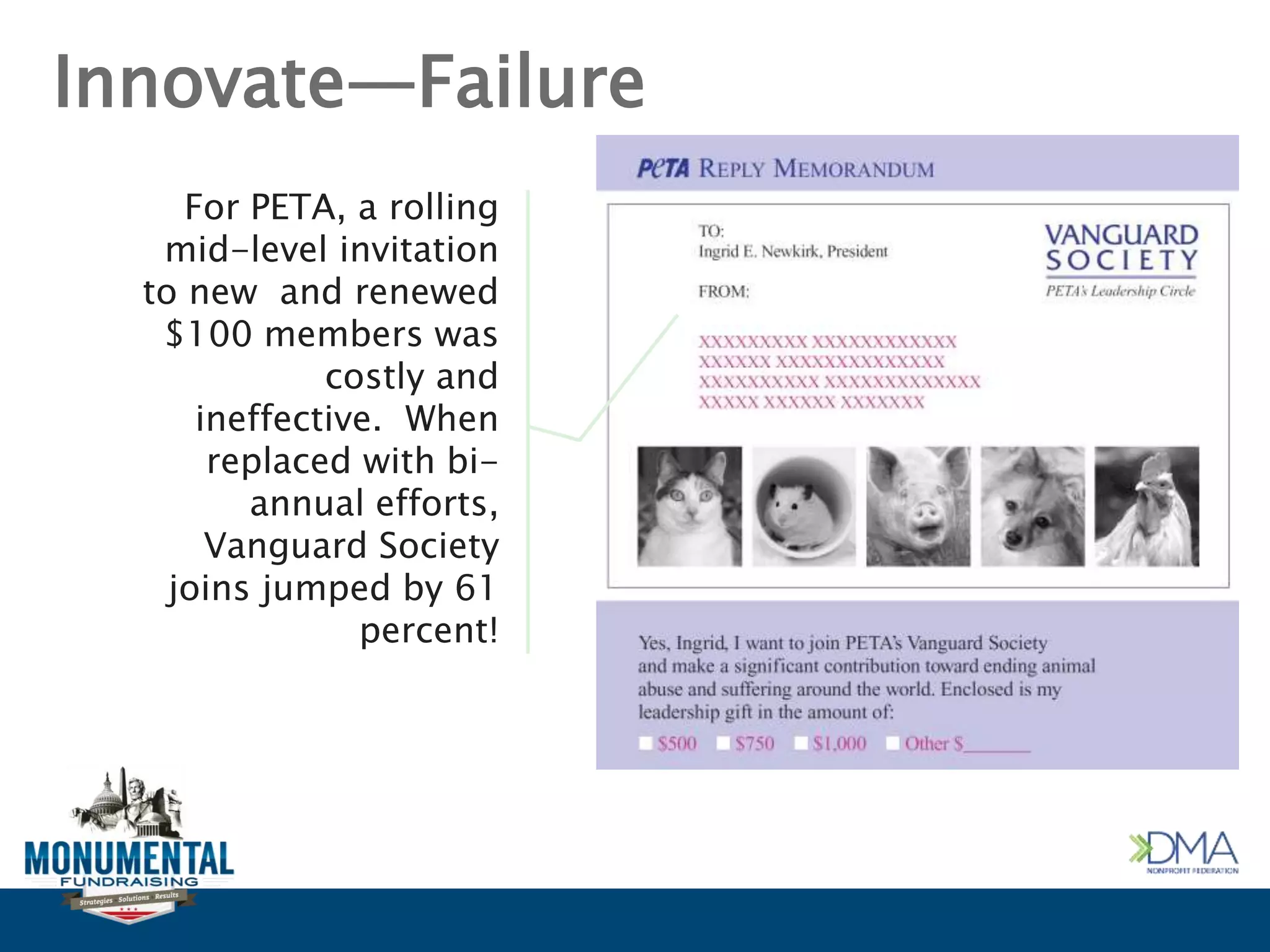 Innovate—Failure
For PETA, a rolling
mid-level invitation
to new and renewed
$100 members was
costly and
ineffective. When
replaced with bi-
annual efforts,
Vanguard Society
joins jumped by 61
percent!
 
