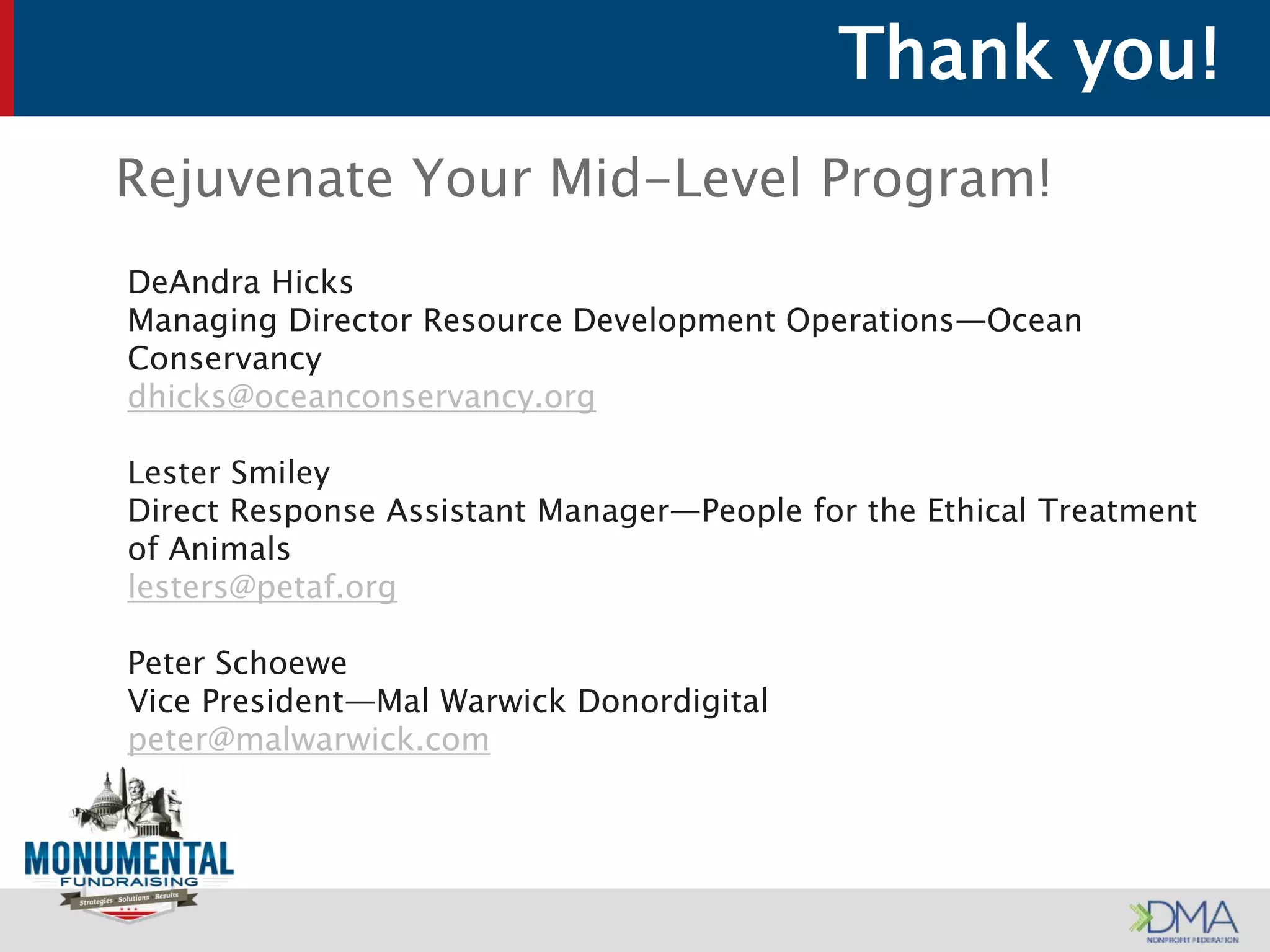 Thank you!
Rejuvenate Your Mid-Level Program!
DeAndra Hicks
Managing Director Resource Development Operations—Ocean
Conservancy
dhicks@oceanconservancy.org
Lester Smiley
Direct Response Assistant Manager—People for the Ethical Treatment
of Animals
lesters@petaf.org
Peter Schoewe
Vice President—Mal Warwick Donordigital
peter@malwarwick.com
 