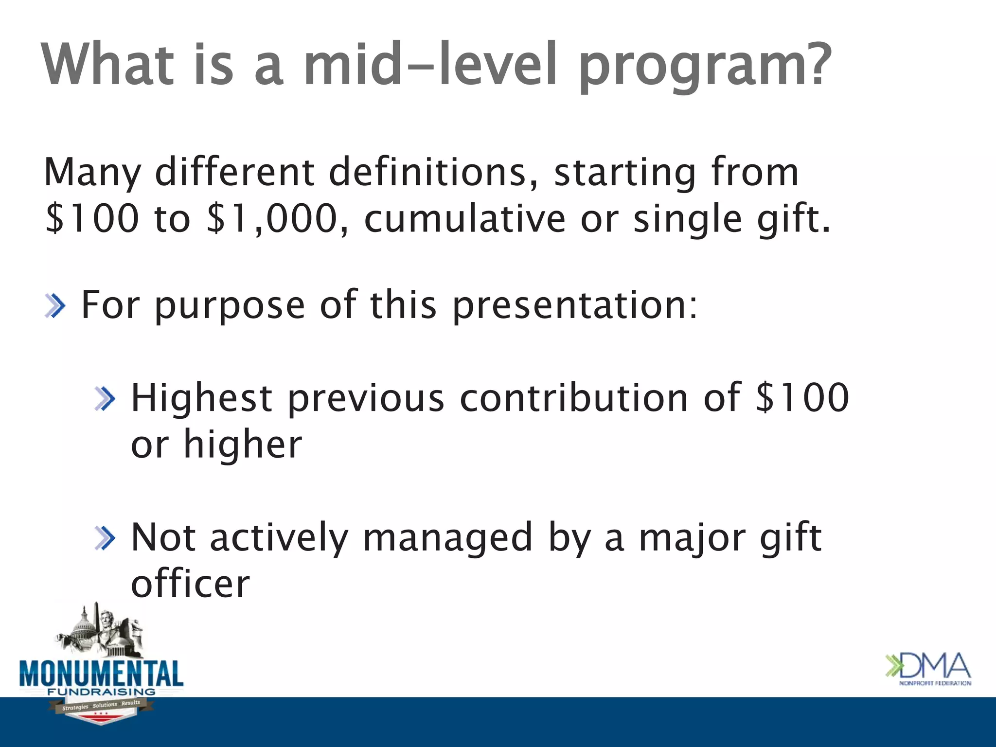 What is a mid-level program?
Many different definitions, starting from
$100 to $1,000, cumulative or single gift.
For purpose of this presentation:
Highest previous contribution of $100
or higher
Not actively managed by a major gift
officer
 