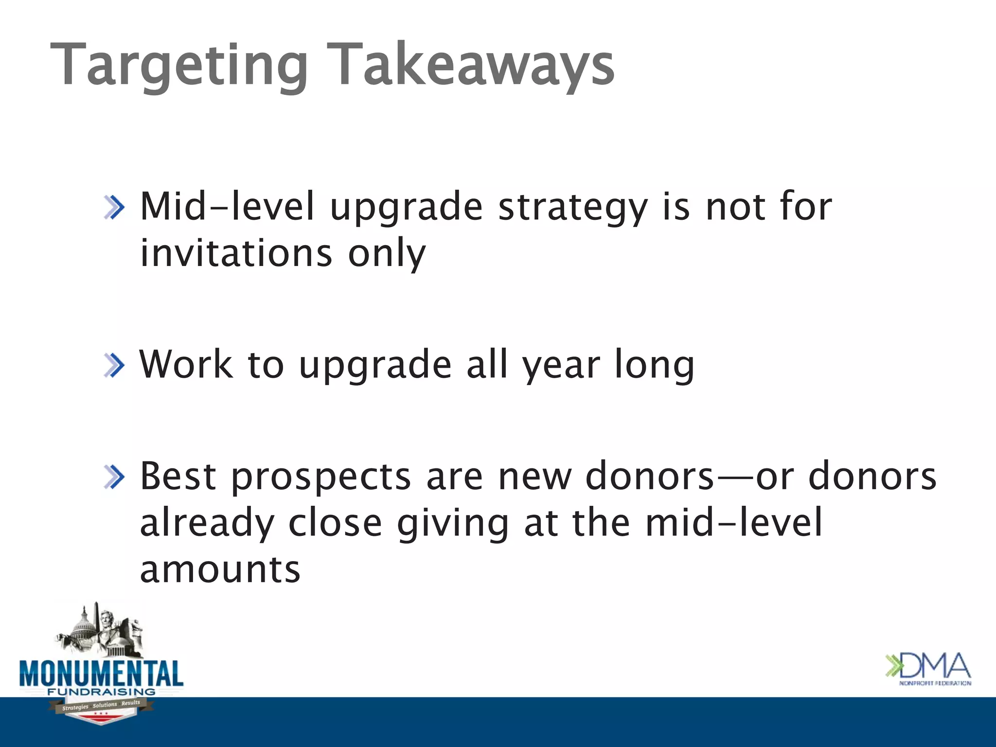 Targeting Takeaways
Mid-level upgrade strategy is not for
invitations only
Work to upgrade all year long
Best prospects are new donors—or donors
already close giving at the mid-level
amounts
 