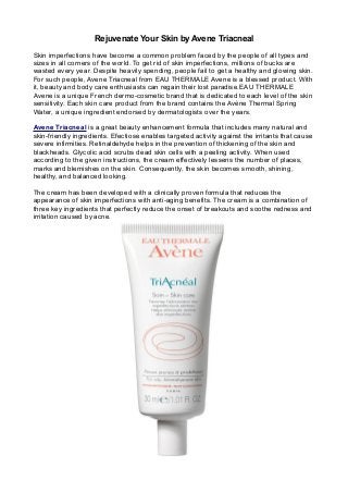 Rejuvenate Your Skin by Avene Triacneal
Skin imperfections have become a common problem faced by the people of all types and
sizes in all corners of the world. To get rid of skin imperfections, millions of bucks are
wasted every year. Despite heavily spending, people fail to get a healthy and glowing skin.
For such people, Avene Triacneal from EAU THERMALE Avene is a blessed product. With
it, beauty and body care enthusiasts can regain their lost paradise.EAU THERMALE
Avene is a unique French dermo-cosmetic brand that is dedicated to each level of the skin
sensitivity. Each skin care product from the brand contains the Avène Thermal Spring
Water, a unique ingredient endorsed by dermatologists over the years.
Avene Triacneal is a great beauty enhancement formula that includes many natural and
skin-friendly ingredients. Efectiose enables targeted activity against the irritants that cause
severe infirmities. Retinaldehyde helps in the prevention of thickening of the skin and
blackheads. Glycolic acid scrubs dead skin cells with a peeling activity. When used
according to the given instructions, the cream effectively lessens the number of places,
marks and blemishes on the skin. Consequently, the skin becomes smooth, shining,
healthy, and balanced looking.
The cream has been developed with a clinically proven formula that reduces the
appearance of skin imperfections with anti-aging benefits. The cream is a combination of
three key ingredients that perfectly reduce the onset of breakouts and soothe redness and
irritation caused by acne.
 