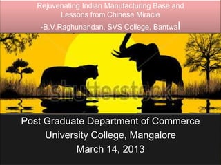 Rejuvenating Indian Manufacturing Base and
         Lessons from Chinese Miracle
    -B.V.Raghunandan, SVS College, Bantwal




Post Graduate Department of Commerce
     University College, Mangalore
            March 14, 2013
 