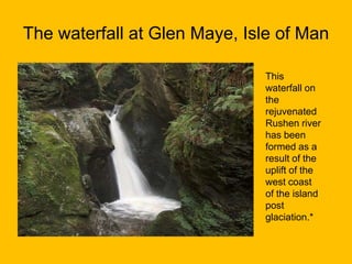 The waterfall at Glen Maye, Isle of Man
This
waterfall on
the
rejuvenated
Rushen river
has been
formed as a
result of the
uplift of the
west coast
of the island
post
glaciation.*

 