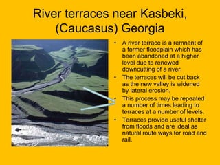 River terraces near Kasbeki,
(Caucasus) Georgia
• A river terrace is a remnant of
a former floodplain which has
been abandoned at a higher
level due to renewed
downcutting of a river.
• The terraces will be cut back
as the new valley is widened
by lateral erosion.
• This process may be repeated
a number of times leading to
terraces at a number of levels.
• Terraces provide useful shelter
from floods and are ideal as
natural route ways for road and
rail.

 