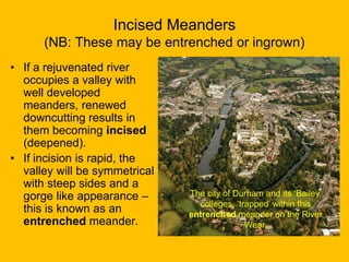Incised Meanders
(NB: These may be entrenched or ingrown)
• If a rejuvenated river
occupies a valley with
well developed
meanders, renewed
downcutting results in
them becoming incised
(deepened).
• If incision is rapid, the
valley will be symmetrical
with steep sides and a
gorge like appearance –
this is known as an
entrenched meander.

The city of Durham and its ‘Bailey’
colleges, ‘trapped’ within this
entrenched meander on the River
Wear.

 