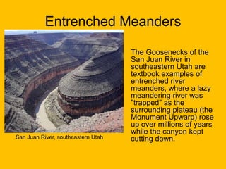 Entrenched Meanders

San Juan River, southeastern Utah

The Goosenecks of the
San Juan River in
southeastern Utah are
textbook examples of
entrenched river
meanders, where a lazy
meandering river was
"trapped" as the
surrounding plateau (the
Monument Upwarp) rose
up over millions of years
while the canyon kept
cutting down.

 