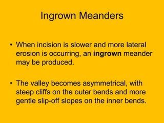 Ingrown Meanders
• When incision is slower and more lateral
erosion is occurring, an ingrown meander
may be produced.
• The valley becomes asymmetrical, with
steep cliffs on the outer bends and more
gentle slip-off slopes on the inner bends.

 