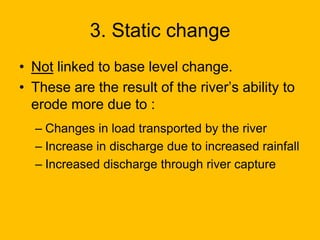 3. Static change
• Not linked to base level change.
• These are the result of the river’s ability to
erode more due to :
– Changes in load transported by the river
– Increase in discharge due to increased rainfall
– Increased discharge through river capture

 