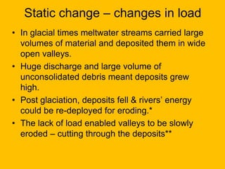 Static change – changes in load
• In glacial times meltwater streams carried large
volumes of material and deposited them in wide
open valleys.
• Huge discharge and large volume of
unconsolidated debris meant deposits grew
high.
• Post glaciation, deposits fell & rivers’ energy
could be re-deployed for eroding.*
• The lack of load enabled valleys to be slowly
eroded – cutting through the deposits**

 
