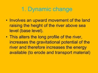 1. Dynamic change
• Involves an upward movement of the land
raising the height of the river above sea
level (base level).
• This alters the long profile of the river,
increases the gravitational potential of the
river and therefore increases the energy
available (to erode and transport material)

 