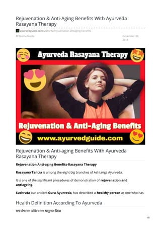 DrSeema Gupta December 30,
2018
Rejuvenation & Anti-Aging Benefits With Ayurveda
Rasayana Therapy
ayurvedguide.com/2018/12/rejuvenation-antiaging-benefits
Rejuvenation & Anti-aging Benefits With Ayurveda
Rasayana Therapy
Rejuvenation Anti-aging Benefits-Rasayana Therapy
Rasayana Tantra is among the eight big branches of Ashtanga Ayurveda.
It is one of the significant procedures of demonstration of rejuvenation and
antiageing.
Sushruta our ancient Guru Ayurveda, has described a healthy person as one who has
Health Definition According To Ayurveda
सम दोष: सम अि : च सम धातु मल ि या
1/5
 