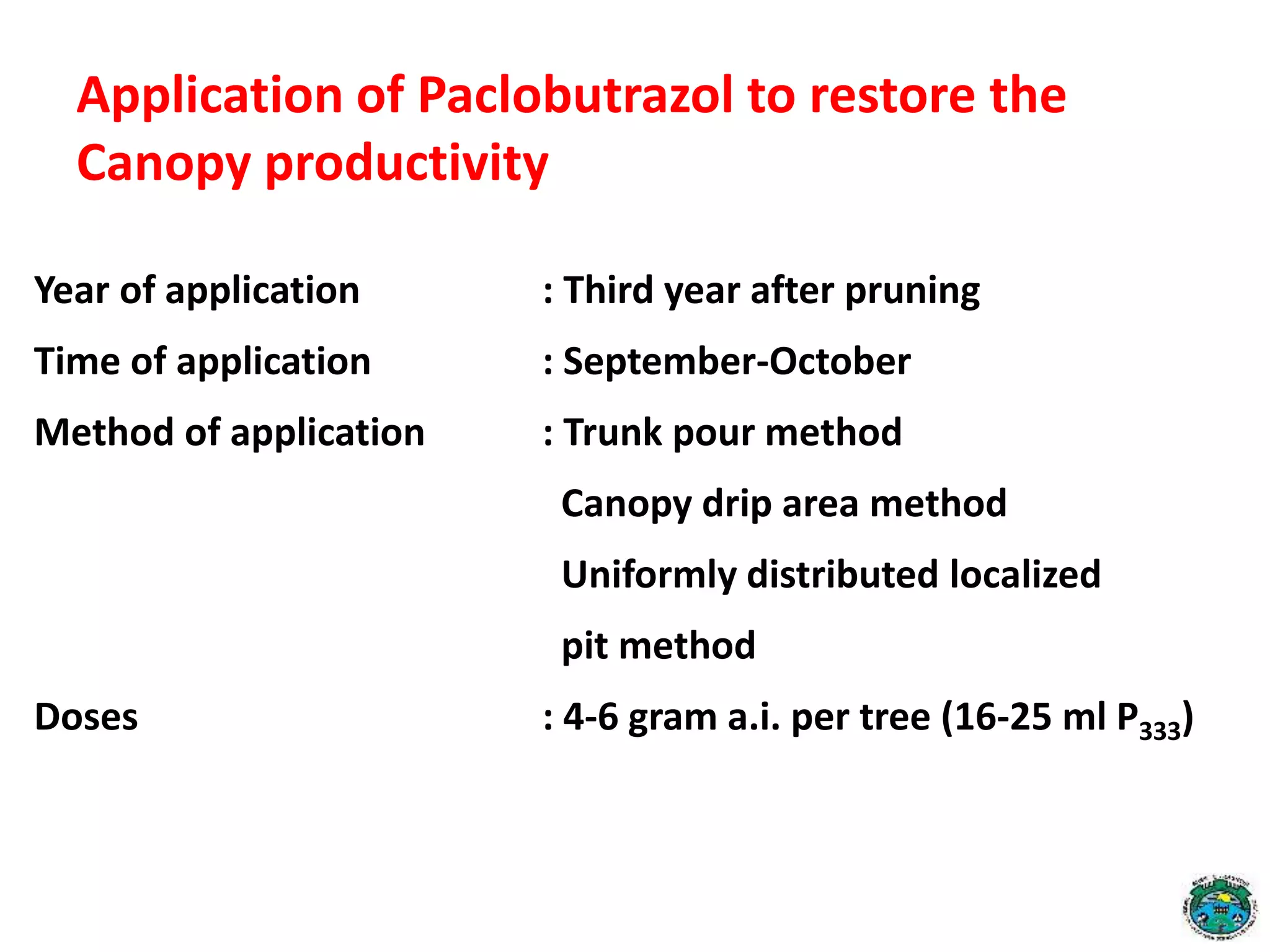 Application of Paclobutrazol to restore the
Canopy productivity
Year of application : Third year after pruning
Time of application : September-October
Method of application : Trunk pour method
Canopy drip area method
Uniformly distributed localized
pit method
Doses : 4-6 gram a.i. per tree (16-25 ml P333)
 