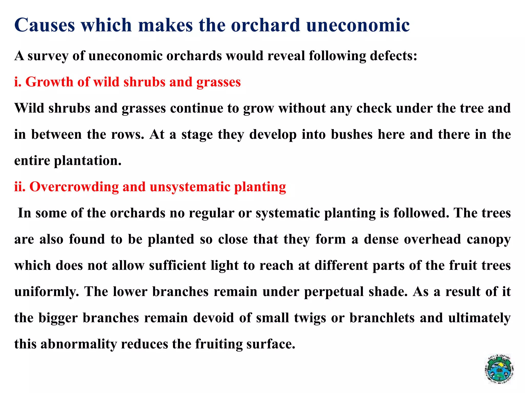 Causes which makes the orchard uneconomic
A survey of uneconomic orchards would reveal following defects:
i. Growth of wild shrubs and grasses
Wild shrubs and grasses continue to grow without any check under the tree and
in between the rows. At a stage they develop into bushes here and there in the
entire plantation.
ii. Overcrowding and unsystematic planting
In some of the orchards no regular or systematic planting is followed. The trees
are also found to be planted so close that they form a dense overhead canopy
which does not allow sufficient light to reach at different parts of the fruit trees
uniformly. The lower branches remain under perpetual shade. As a result of it
the bigger branches remain devoid of small twigs or branchlets and ultimately
this abnormality reduces the fruiting surface.
 