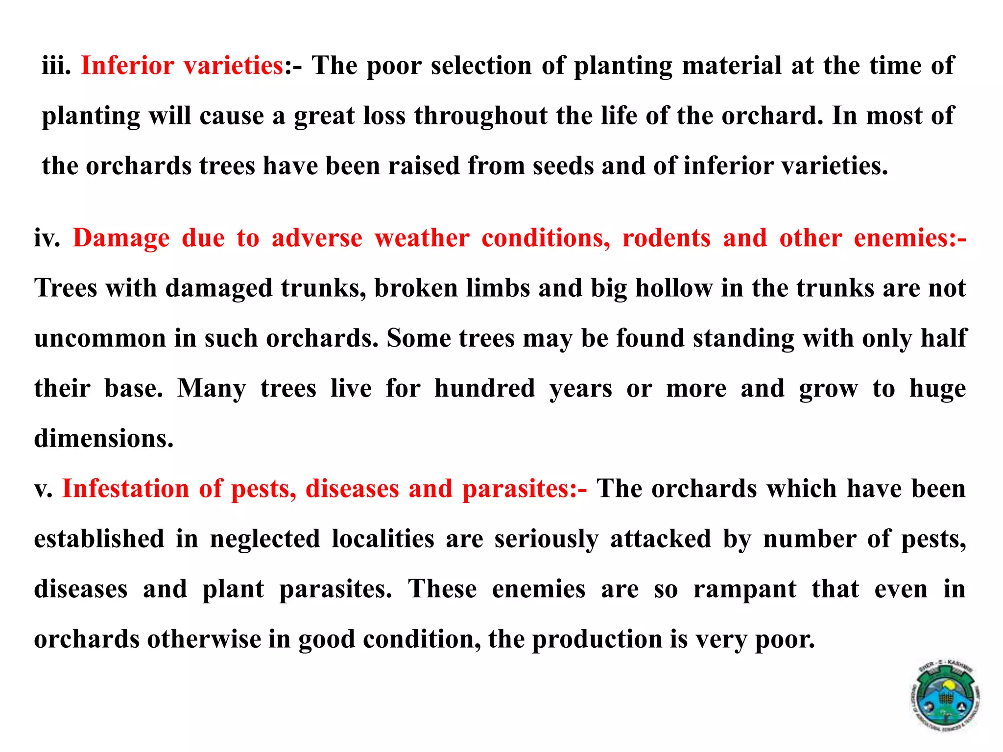 iv. Damage due to adverse weather conditions, rodents and other enemies:-
Trees with damaged trunks, broken limbs and big hollow in the trunks are not
uncommon in such orchards. Some trees may be found standing with only half
their base. Many trees live for hundred years or more and grow to huge
dimensions.
v. Infestation of pests, diseases and parasites:- The orchards which have been
established in neglected localities are seriously attacked by number of pests,
diseases and plant parasites. These enemies are so rampant that even in
orchards otherwise in good condition, the production is very poor.
iii. Inferior varieties:- The poor selection of planting material at the time of
planting will cause a great loss throughout the life of the orchard. In most of
the orchards trees have been raised from seeds and of inferior varieties.
 